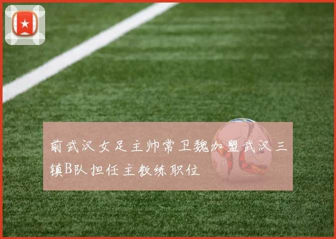 前武汉女足主帅常卫魏加盟武汉三镇B队担任主教练职位
