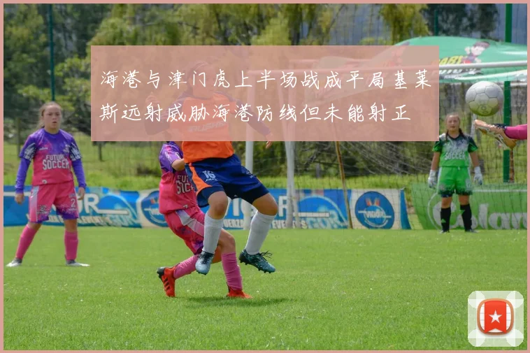 海港与津门虎上半场战成平局基莱斯远射威胁海港防线但未能射正