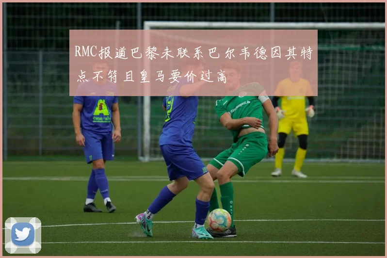 RMC报道巴黎未联系巴尔韦德因其特点不符且皇马要价过高