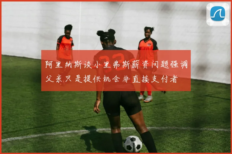 阿里纳斯谈小里弗斯薪资问题强调父亲只是提供机会非直接支付者