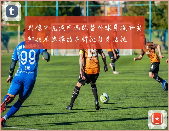 恩德里克谈巴西队替补球员提升安帅战术选择的多样性与灵活性