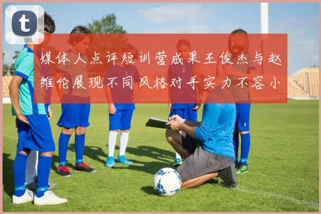 媒体人点评短训营成果王俊杰与赵维伦展现不同风格对手实力不容小觑