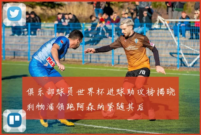 俱乐部球员世界杯进球助攻榜揭晓利物浦领跑阿森纳紧随其后