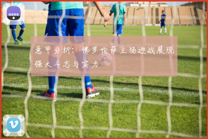 意甲分析：佛罗伦萨主场迎战展现强大斗志与实力