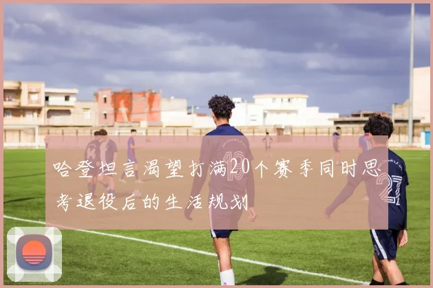 哈登坦言渴望打满20个赛季同时思考退役后的生活规划