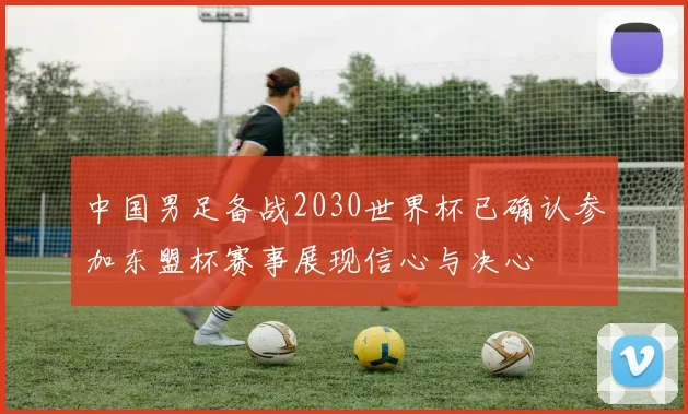 中国男足备战2030世界杯已确认参加东盟杯赛事展现信心与决心