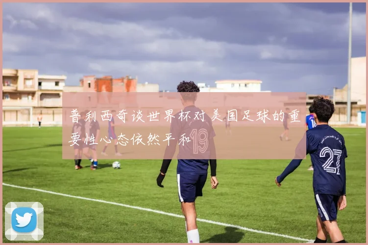 普利西奇谈世界杯对美国足球的重要性心态依然平和